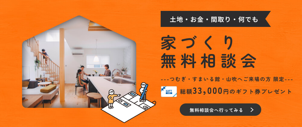 土地・お金・間取り・何でも　家づくり無料相談会　つむぎ・すまいる館・山吹へご来場の方限定　総額33,000円分のギフト券プレゼント　無料相談会へ行ってみる