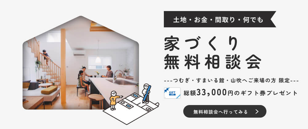 土地・お金・間取り・何でも　家づくり無料相談会　つむぎ・すまいる館・山吹へご来場の方限定　総額33,000円分のギフト券プレゼント　無料相談会へ行ってみる