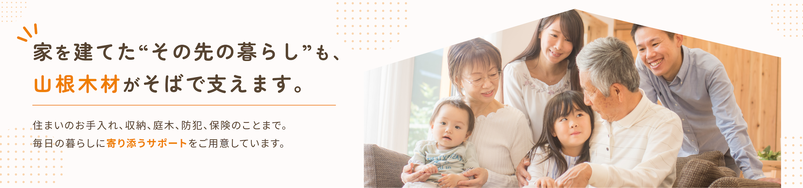 家を建てた”その先の暮らし”も、山根木材がそばで支えます。住まいのお手入れ、収納、インワキ、防犯、保険のことまで。毎日の暮らしに寄り添うサポートをご用意しています。