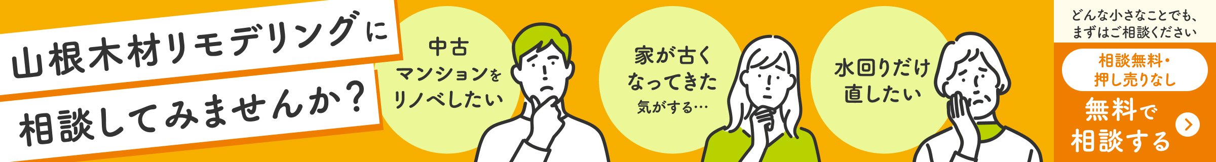 山根木材リモデリングに相談してみませんか？中古マンションをリノベしたい、家が古くなってきた気がする…、水回りだけ直したい。どんな小さなことでも、まずはご相談ください。相談無料・押し売りなし。無料で相談する