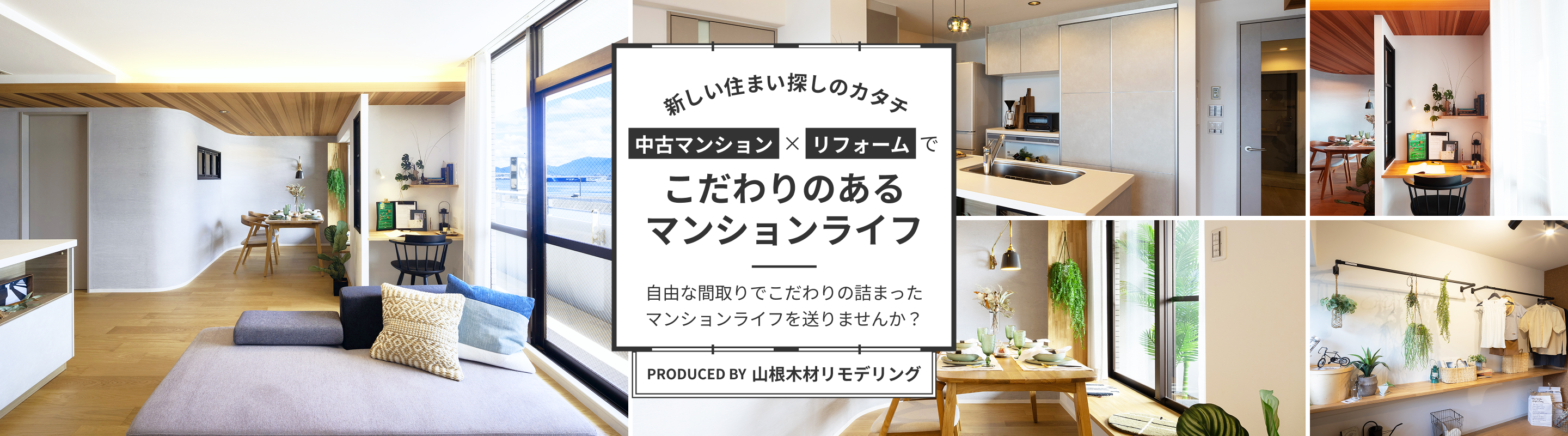 新しい住まい探しのカタチ 中古マンション×リフォームでこだわりのあるマンションライフ　自由な間取りでこだわりの詰まったマンションライフを送りませんか？ PRODUCED BY 山根木材リモデリング